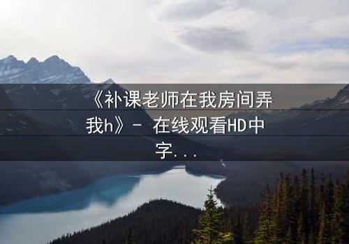 《补课老师在我房间弄我h》- 在线观看HD中字 - 当私密空间变成欲望的牢笼