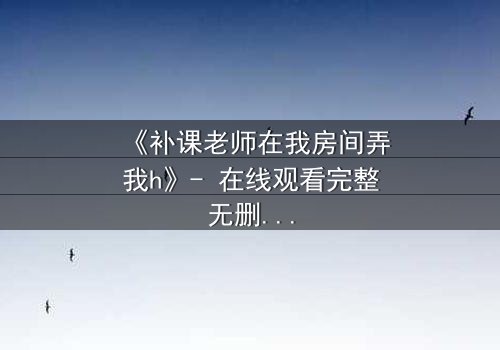 《补课老师在我房间弄我h》- 在线观看完整无删 - 当私密空间变成欲望的陷阱