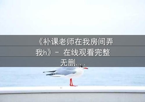 《补课老师在我房间弄我h》- 在线观看完整无删 - 当秘密在私密空间爆发