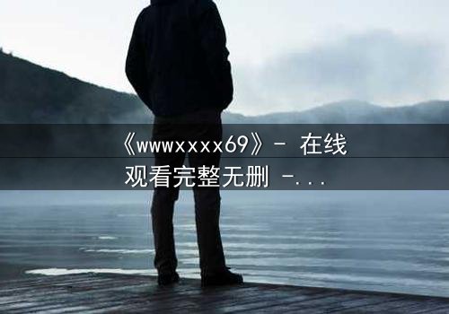 《wwwxxxx69》- 在线观看完整无删 - 揭开数字迷局背后的致命诱惑