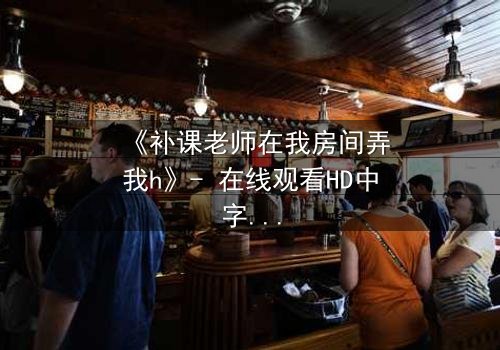 《补课老师在我房间弄我h》- 在线观看HD中字 - 一场禁忌的师生纠葛