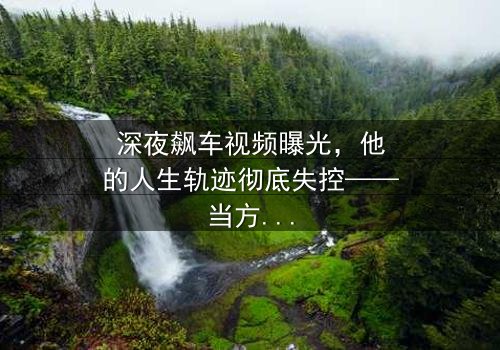 深夜飙车视频曝光,他的人生轨迹彻底失控——当方向盘成为凶器,谁在黑暗中操控一切?
