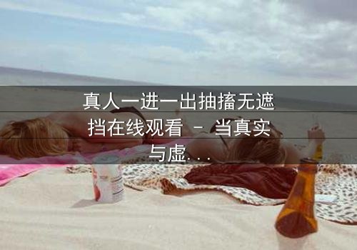 真人一进一出抽搐无遮挡在线观看 - 当真实与虚幻的界限被撕裂,谁还能分清哪边是地狱?