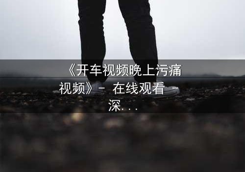《开车视频晚上污痛 视频》- 在线观看 - 深夜的真相,你敢直视吗?