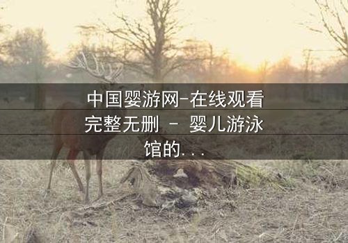 中国婴游网-在线观看完整无删 - 婴儿游泳馆的黑暗秘密,你敢揭开吗?