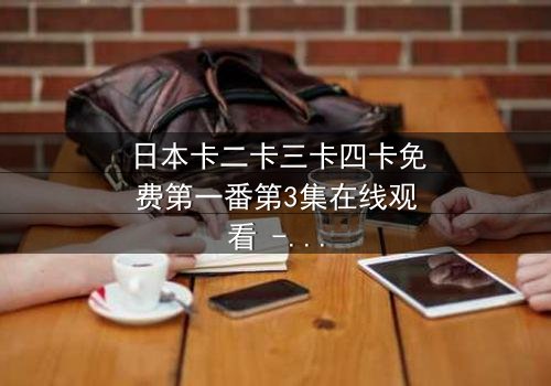 日本卡二卡三卡四卡免费第一番第3集在线观看 - 揭开隐藏的真相,你敢点开吗?