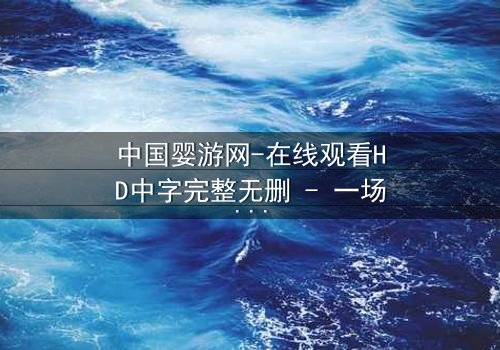 中国婴游网-在线观看HD中字完整无删 - 一场关于爱与背叛的惊心之旅