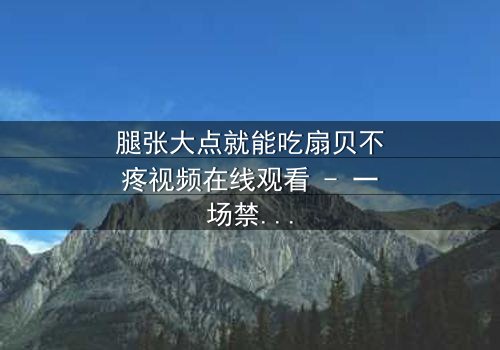 腿张大点就能吃扇贝不疼视频在线观看 - 一场禁忌之恋的惊心揭秘
