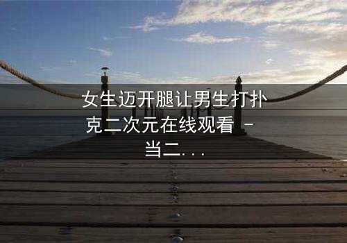 女生迈开腿让男生打扑克二次元在线观看 - 当二次元少女的腿成为赌注,谁能赢到最后?