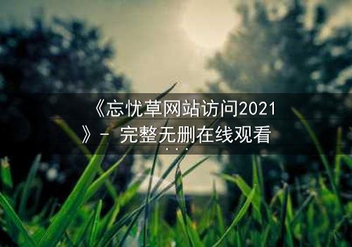 《忘忧草网站访问2021》- 完整无删在线观看 - 揭开隐藏的真相,你敢点开吗?