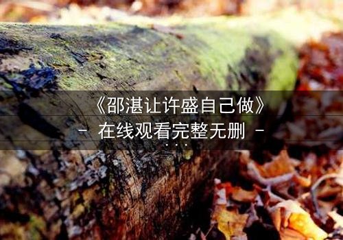 《邵湛让许盛自己做》- 在线观看完整无删 - 当放手成为最深的掌控