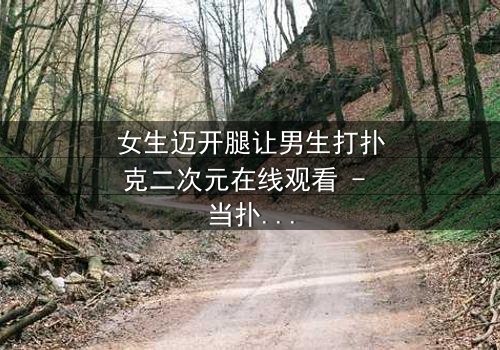 女生迈开腿让男生打扑克二次元在线观看 - 当扑克牌成为爱情赌注,谁将赢得真心?