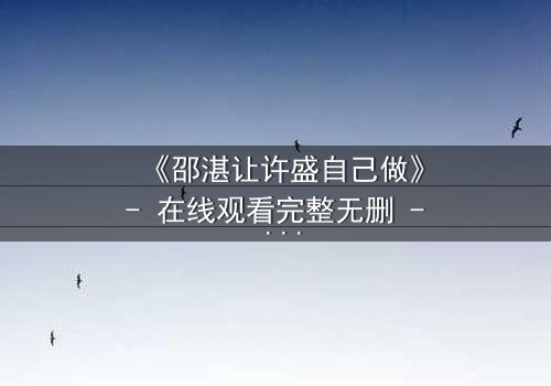 《邵湛让许盛自己做》- 在线观看完整无删 - 当放手成为最深的掌控