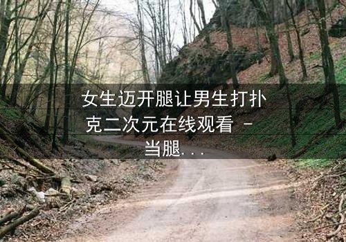 女生迈开腿让男生打扑克二次元在线观看 - 当腿与牌局交织,青春赌上真心!