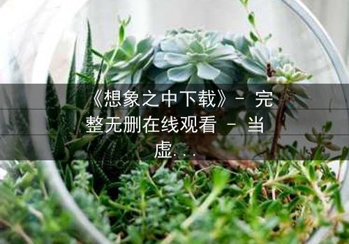 《想象之中下载》- 完整无删在线观看 - 当虚拟记忆成为致命陷阱