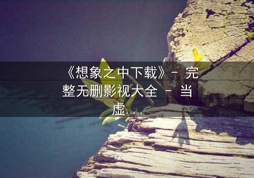 《想象之中下载》- 完整无删影视大全 - 当虚拟记忆撕裂现实真相