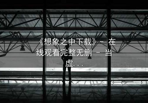 《想象之中下载》- 在线观看完整无删 - 当虚拟爱情撕裂现实边界