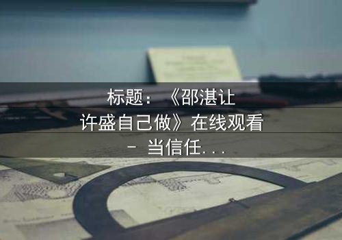 标题:《邵湛让许盛自己做》在线观看 - 当信任崩塌,谁将主宰命运?