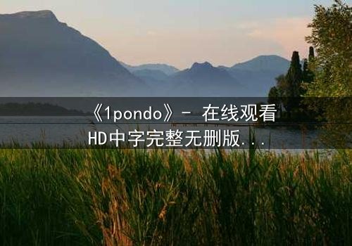 《1pondo》- 在线观看HD中字完整无删版 - 揭开禁忌之恋的致命真相