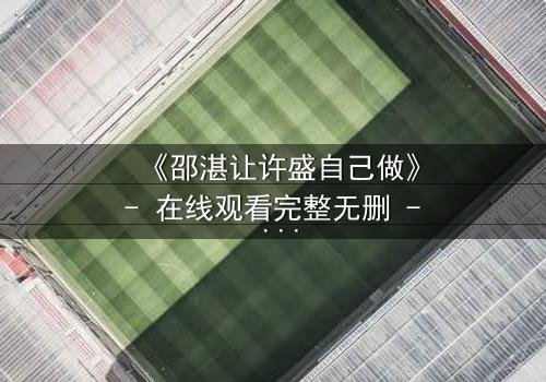 《邵湛让许盛自己做》- 在线观看完整无删 - 一场信任与背叛的终极考验