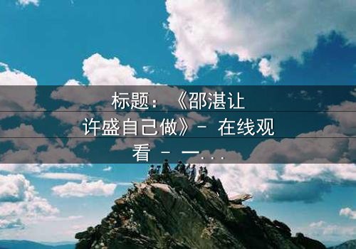 标题:《邵湛让许盛自己做》- 在线观看 - 一场信任与背叛的终极考验