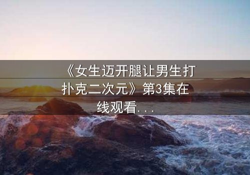 《女生迈开腿让男生打扑克二次元》第3集在线观看 - 当青春赌局遇上心跳加速的抉择