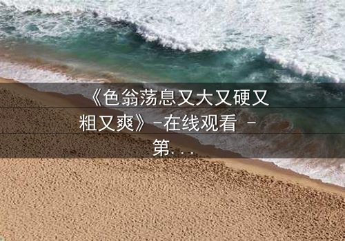 《色翁荡息又大又硬又粗又爽》-在线观看 - 第3集HD中字