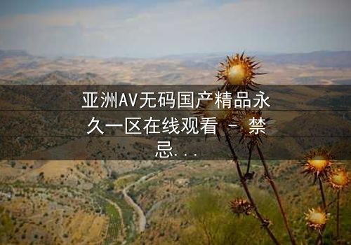 亚洲AV无码国产精品永久一区在线观看 - 禁忌之恋引爆全网热议,你敢点开吗?