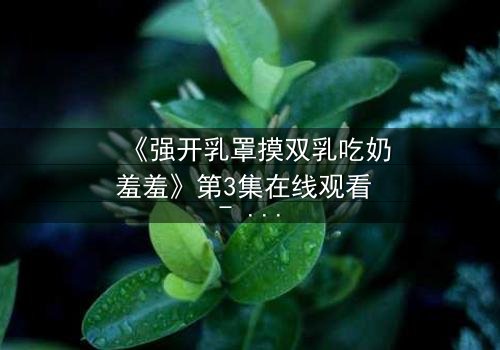 《强开乳罩摸双乳吃奶羞羞》第3集在线观看 - 禁忌之恋的隐秘风暴