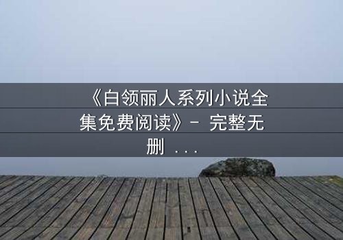 《白领丽人系列小说全集免费阅读》- 完整无删 - 职场逆袭背后的致命秘密
